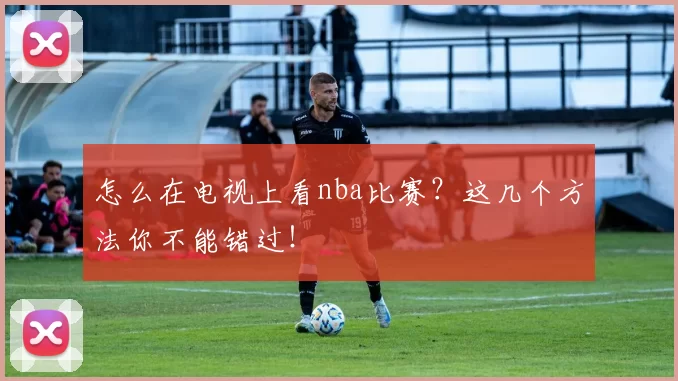 怎么在电视上看nba比赛？这几个方法你不能错过！