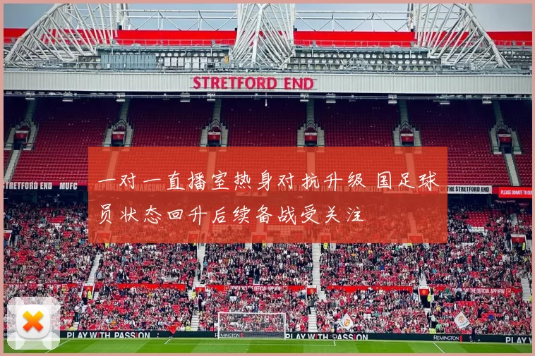 一对一直播室热身对抗升级 国足球员状态回升后续备战受关注