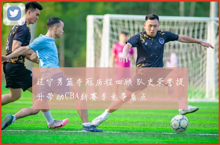 辽宁男篮夺冠历程回顾 队史荣誉提升带动CBA新赛季竞争看点