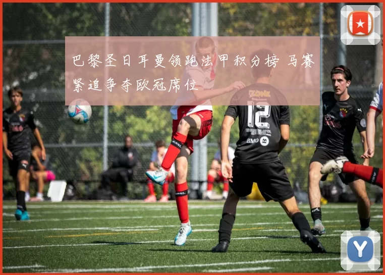 巴黎圣日耳曼领跑法甲积分榜 马赛紧追争夺欧冠席位