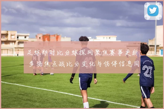 足球即时比分球探网聚焦赛事更新 多场焦点战比分变化与伤停信息同步发布