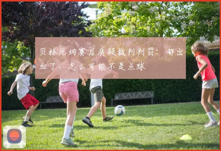 贝林厄姆赛后质疑裁判判罚：都出血了，怎么可能不是点球