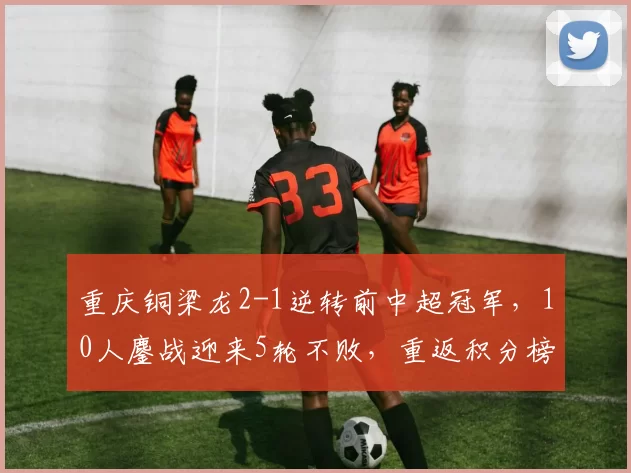 重庆铜梁龙2-1逆转前中超冠军，10人鏖战迎来5轮不败，重返积分榜首_龙的_成功_主场