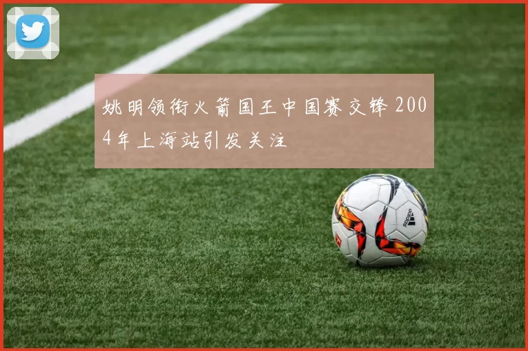 姚明领衔火箭国王中国赛交锋 2004年上海站引发关注