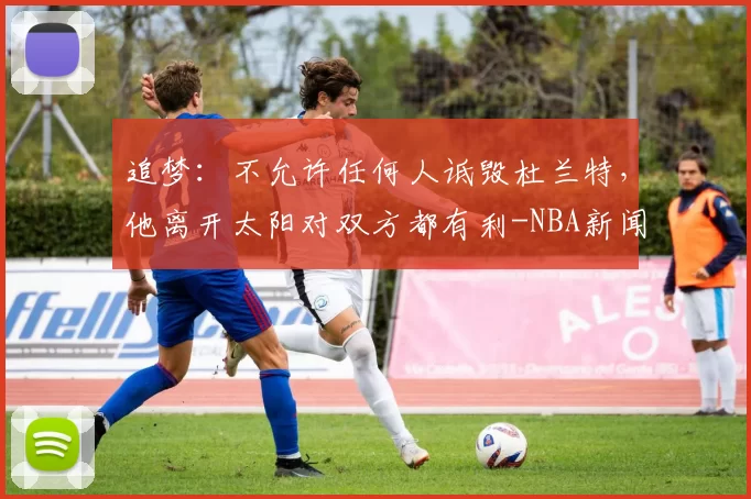 追梦：不允许任何人诋毁杜兰特，他离开太阳对双方都有利-NBA新闻