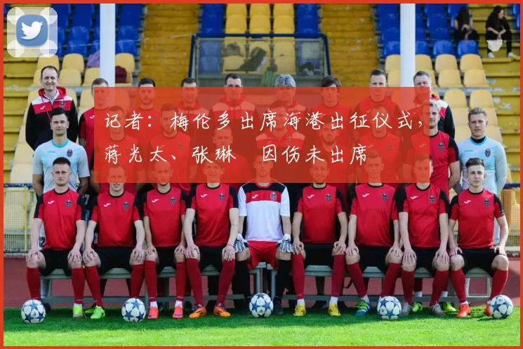 记者：梅伦多出席海港出征仪式，蒋光太、张琳芃因伤未出席