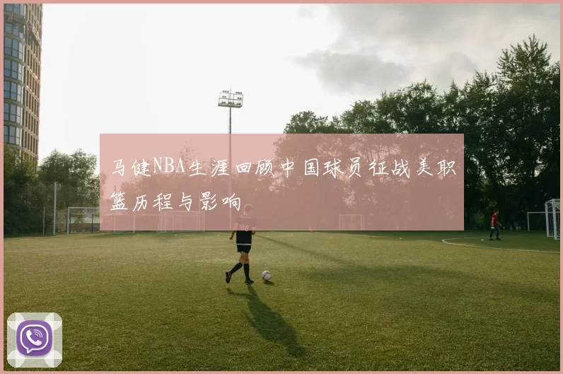 马健NBA生涯回顾中国球员征战美职篮历程与影响