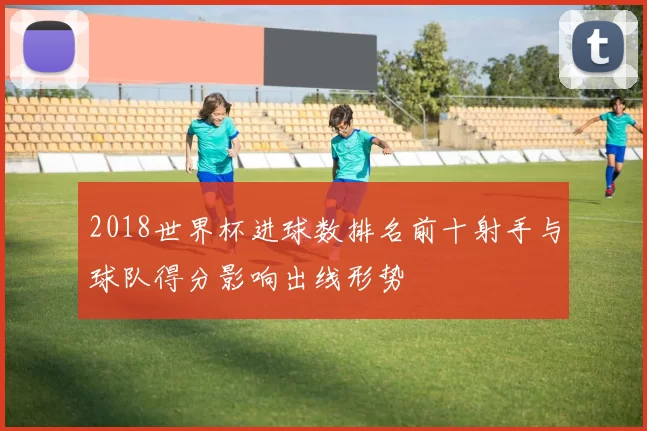 2018世界杯进球数排名前十射手与球队得分影响出线形势