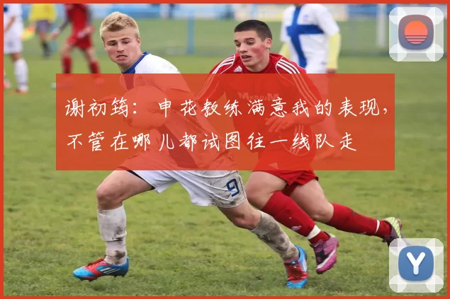 谢初筠：申花教练满意我的表现，不管在哪儿都试图往一线队走
