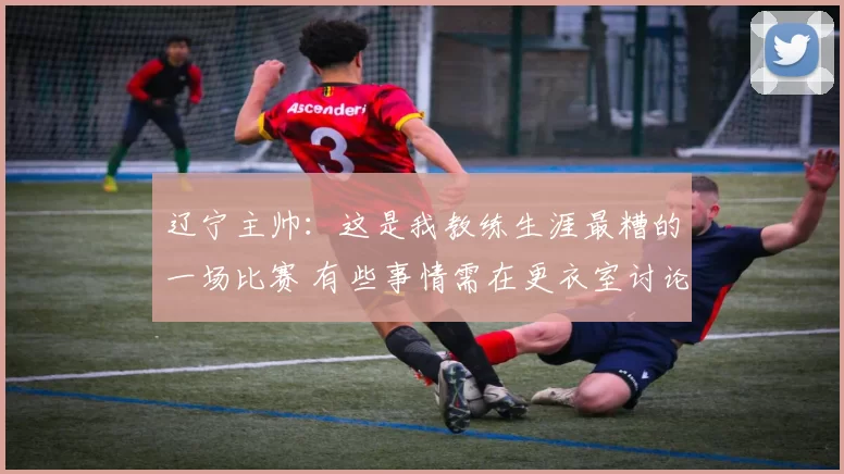 辽宁主帅：这是我教练生涯最糟的一场比赛 有些事情需在更衣室讨论